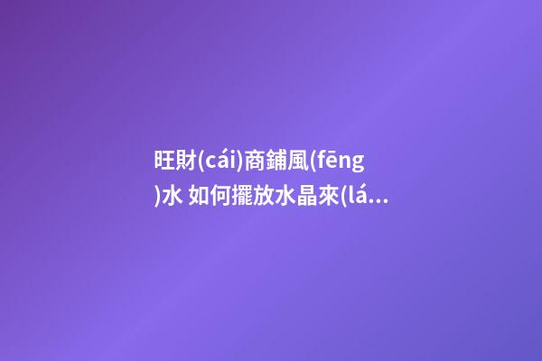 旺財(cái)商鋪風(fēng)水 如何擺放水晶來(lái)招財(cái)運(yùn) 店鋪根據(jù)坐向擺放水晶招攬生意(圖文)